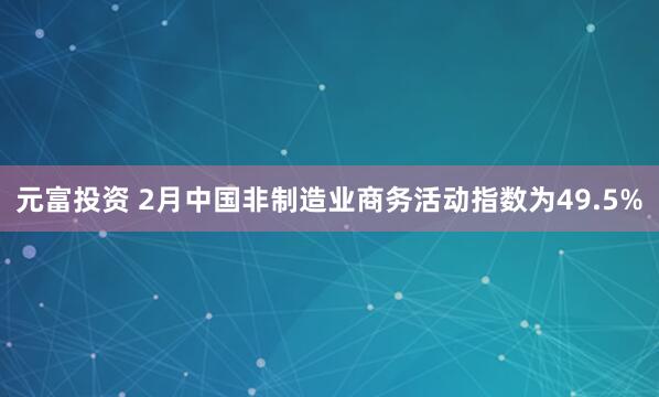 元富投资 2月中国非制造业商务活动指数为49.5%