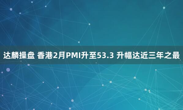 达麟操盘 香港2月PMI升至53.3 升幅达近三年之最
