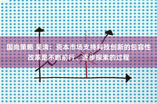 国尚策略 吴清：资本市场支持科技创新的包容性改革是不断前行、逐步探索的过程