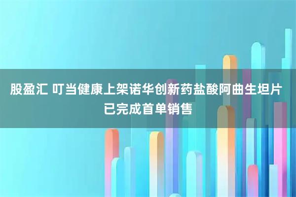 股盈汇 叮当健康上架诺华创新药盐酸阿曲生坦片 已完成首单销售