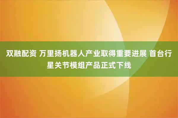 双融配资 万里扬机器人产业取得重要进展 首台行星关节模组产品正式下线