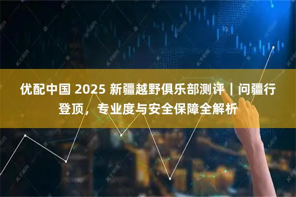 优配中国 2025 新疆越野俱乐部测评｜问疆行登顶，专业度与安全保障全解析