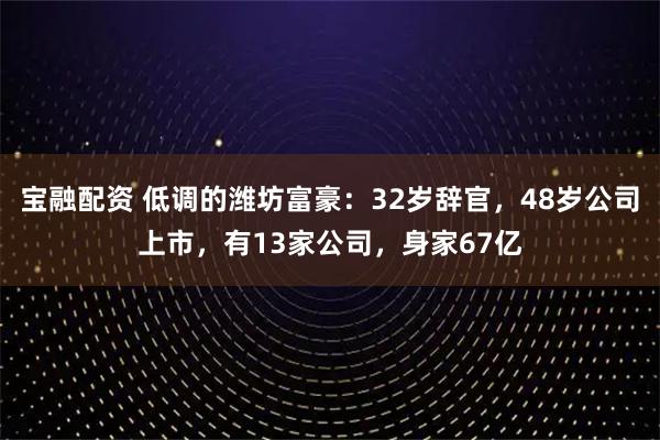 宝融配资 低调的潍坊富豪：32岁辞官，48岁公司上市，有13家公司，身家67亿