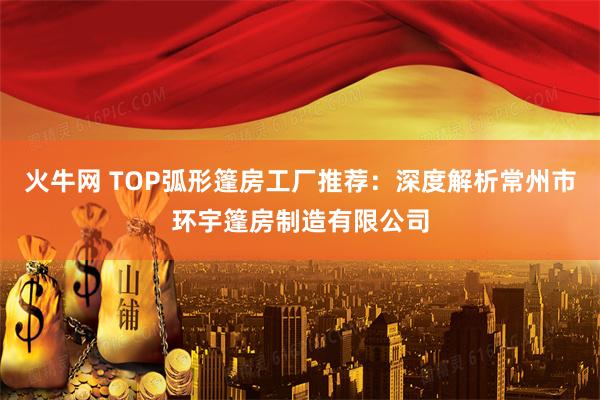 火牛网 TOP弧形篷房工厂推荐：深度解析常州市环宇篷房制造有限公司