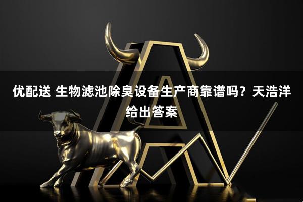 优配送 生物滤池除臭设备生产商靠谱吗？天浩洋给出答案