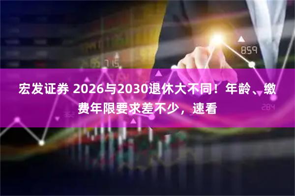宏发证券 2026与2030退休大不同！年龄、缴费年限要求差不少，速看