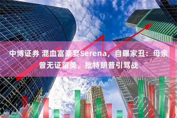 中博证券 混血富豪娶Serena，自曝家丑：母亲曾无证留美，批特朗普引骂战