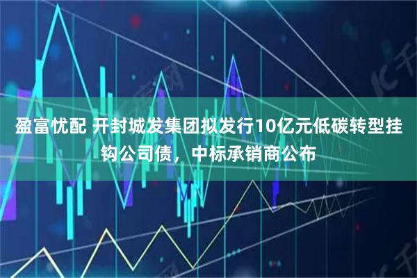 盈富忧配 开封城发集团拟发行10亿元低碳转型挂钩公司债，中标承销商公布