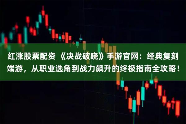 红涨股票配资 《决战破晓》手游官网：经典复刻端游，从职业选角到战力飙升的终极指南全攻略！