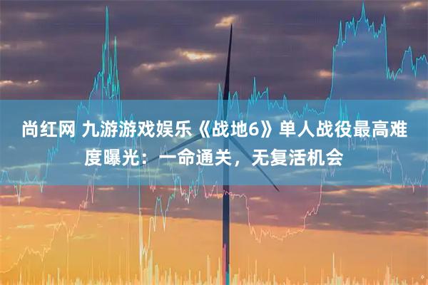 尚红网 九游游戏娱乐《战地6》单人战役最高难度曝光：一命通关，无复活机会