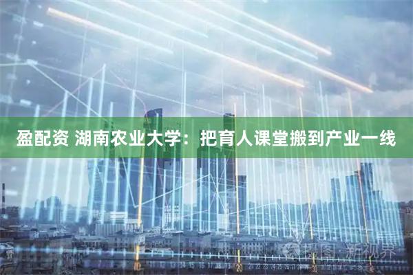 盈配资 湖南农业大学：把育人课堂搬到产业一线