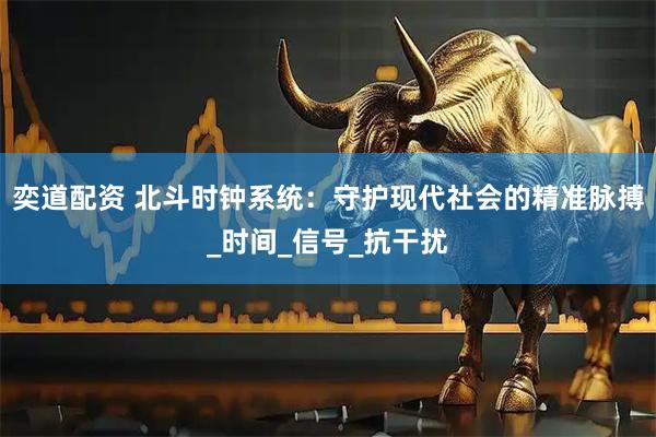 奕道配资 北斗时钟系统：守护现代社会的精准脉搏_时间_信号_抗干扰