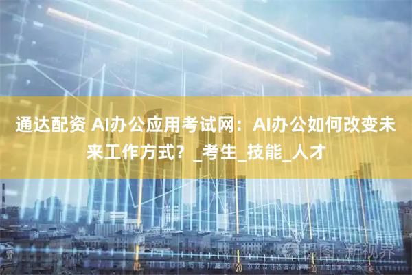 通达配资 AI办公应用考试网：AI办公如何改变未来工作方式？_考生_技能_人才