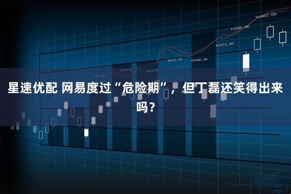 星速优配 网易度过“危险期”，但丁磊还笑得出来吗？