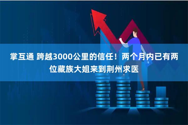 掌互通 跨越3000公里的信任！两个月内已有两位藏族大姐来到荆州求医