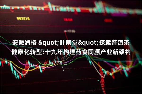 安徽润格 "叶雨堂"探索普洱茶健康化转型:十九年构建药食同源产业新架构