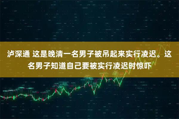 泸深通 这是晚清一名男子被吊起来实行凌迟。这名男子知道自己要被实行凌迟时惊吓