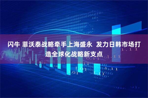 闪牛 菲沃泰战略牵手上海盛永  发力日韩市场打造全球化战略新支点