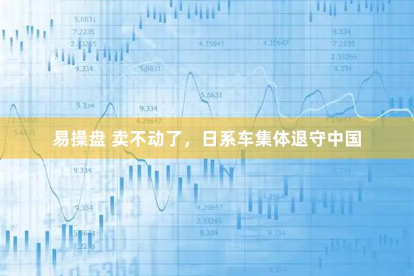 易操盘 卖不动了，日系车集体退守中国
