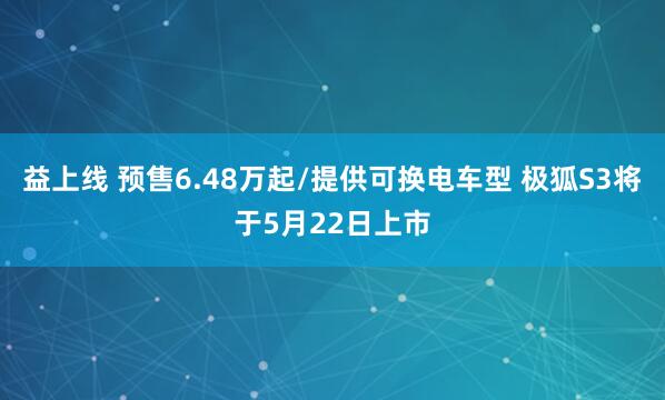益上线 预售6.48万起/提供可换电车型 极狐S3将于5月22日上市