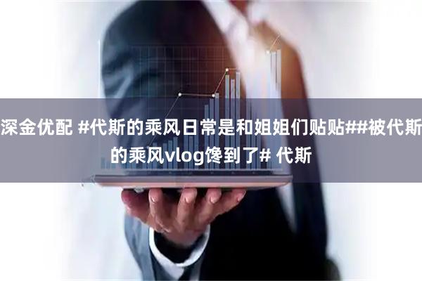 深金优配 #代斯的乘风日常是和姐姐们贴贴##被代斯的乘风vlog馋到了# 代斯