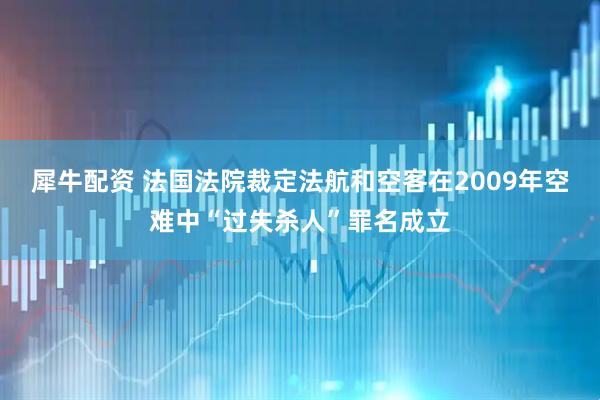 犀牛配资 法国法院裁定法航和空客在2009年空难中“过失杀人”罪名成立