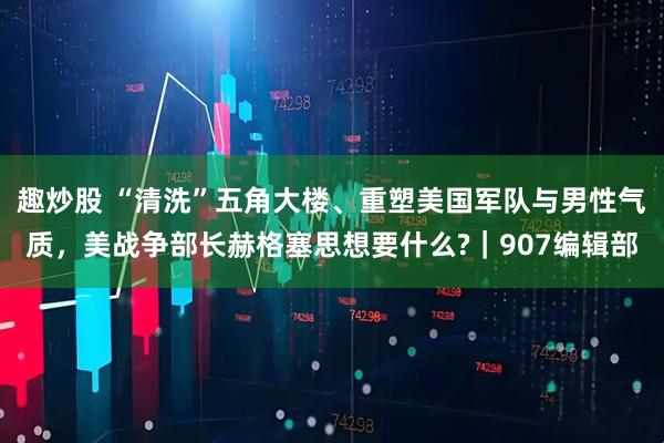 趣炒股 “清洗”五角大楼、重塑美国军队与男性气质，美战争部长赫格塞思想要什么?｜907编辑部