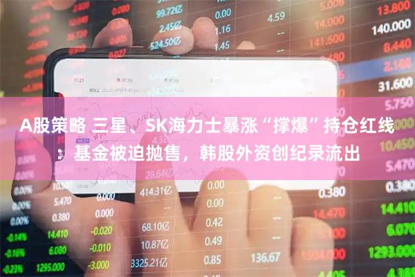 A股策略 三星、SK海力士暴涨“撑爆”持仓红线：基金被迫抛售，韩股外资创纪录流出