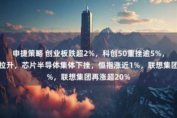申捷策略 创业板跌超2%，科创50重挫逾5%，电力、消费拉升，芯片半导体集体下挫，恒指涨近1%，联想集团再涨超20%
