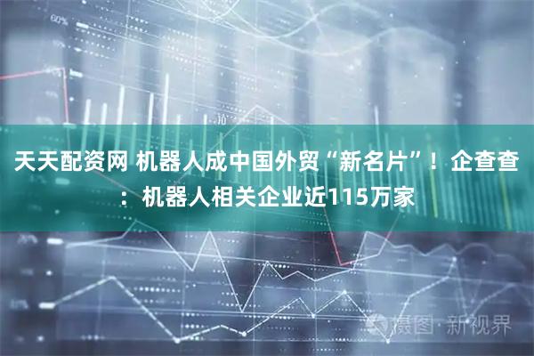 天天配资网 机器人成中国外贸“新名片”!企查查:机器人相关企业近115万家