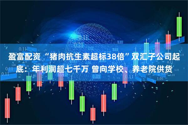 盈富配资 “猪肉抗生素超标38倍”双汇子公司起底：年利润超七千万 曾向学校、养老院供货