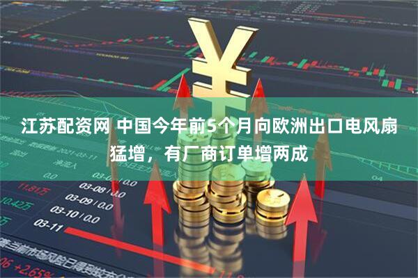 江苏配资网 中国今年前5个月向欧洲出口电风扇猛增，有厂商订单增两成