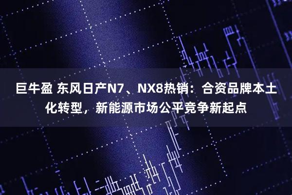 巨牛盈 东风日产N7、NX8热销：合资品牌本土化转型，新能源市场公平竞争新起点