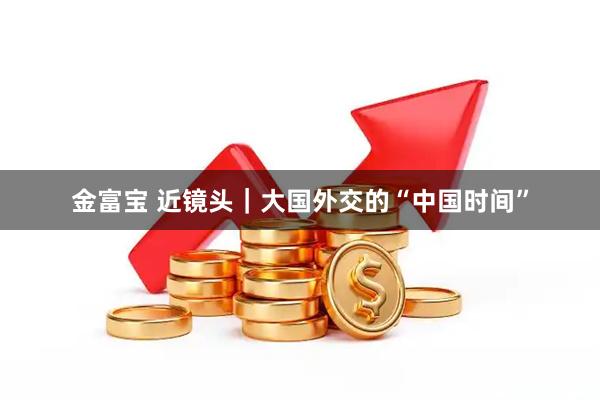 金富宝 近镜头｜大国外交的“中国时间”