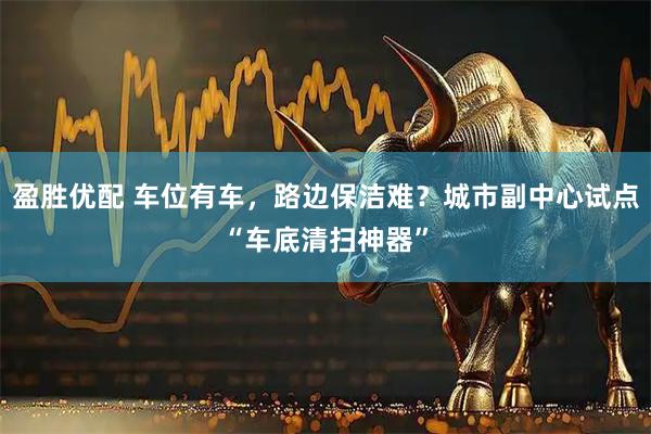 盈胜优配 车位有车，路边保洁难？城市副中心试点“车底清扫神器”