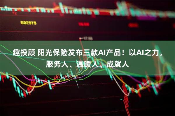 趣投顾 阳光保险发布三款AI产品!以AI之力,服务人、温暖人、成就人