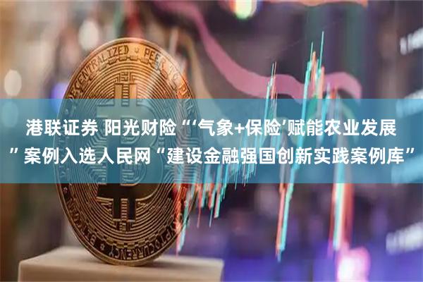 港联证券 阳光财险“‘气象+保险’赋能农业发展”案例入选人民网“建设金融强国创新实践案例库”