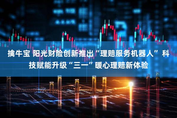 擒牛宝 阳光财险创新推出“理赔服务机器人” 科技赋能升级“三一”暖心理赔新体验