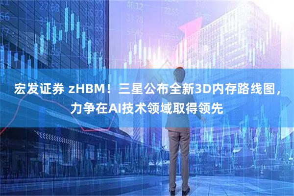 宏发证券 zHBM！三星公布全新3D内存路线图，力争在AI技术领域取得领先