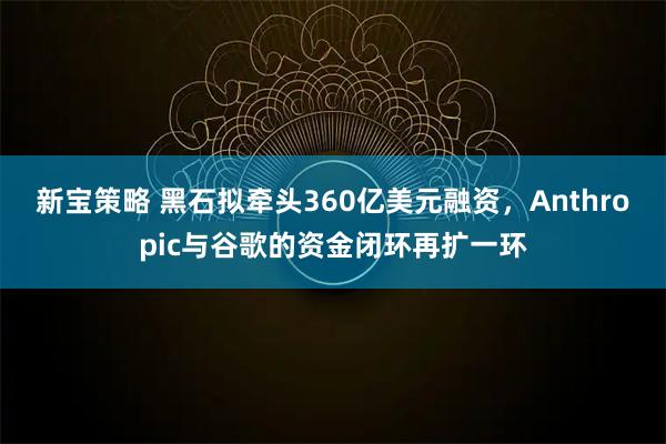 新宝策略 黑石拟牵头360亿美元融资，Anthropic与谷歌的资金闭环再扩一环